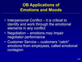 7-20 
OB Applications of 
Emotions and Moods 
• Interpersonal Conflict – it is critical to 
identify and work through the emotional 
elements in any conflict 
• Negotiation – emotions may impair 
negotiator performance 
• Customer Service – customers “catch” 
emotions from employees, called emotional 
contagion 
 