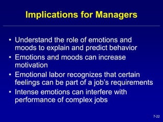 7-22 
Implications for Managers 
• Understand the role of emotions and 
moods to explain and predict behavior 
• Emotions and moods can increase 
motivation 
• Emotional labor recognizes that certain 
feelings can be part of a job’s requirements 
• Intense emotions can interfere with 
performance of complex jobs 
 