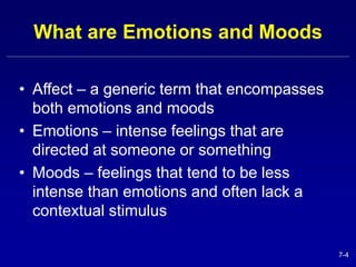 7-4 
What are Emotions and Moods 
• Affect – a generic term that encompasses 
both emotions and moods 
• Emotions – intense feelings that are 
directed at someone or something 
• Moods – feelings that tend to be less 
intense than emotions and often lack a 
contextual stimulus 
 