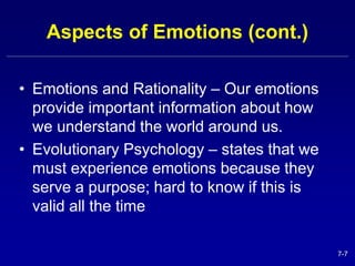 7-7 
Aspects of Emotions (cont.) 
• Emotions and Rationality – Our emotions 
provide important information about how 
we understand the world around us. 
• Evolutionary Psychology – states that we 
must experience emotions because they 
serve a purpose; hard to know if this is 
valid all the time 
 