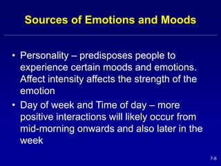 7-8 
Sources of Emotions and Moods 
• Personality – predisposes people to 
experience certain moods and emotions. 
Affect intensity affects the strength of the 
emotion 
• Day of week and Time of day – more 
positive interactions will likely occur from 
mid-morning onwards and also later in the 
week 
 