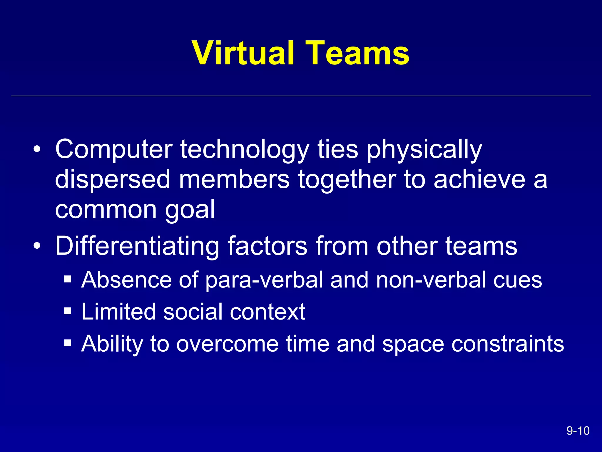 Virtual Teams Computer technology ties physically dispersed members together to achieve a common goal Differentiating factors from other teams Absence of para-verbal and non-verbal cues Limited social context Ability to overcome time and space constraints 