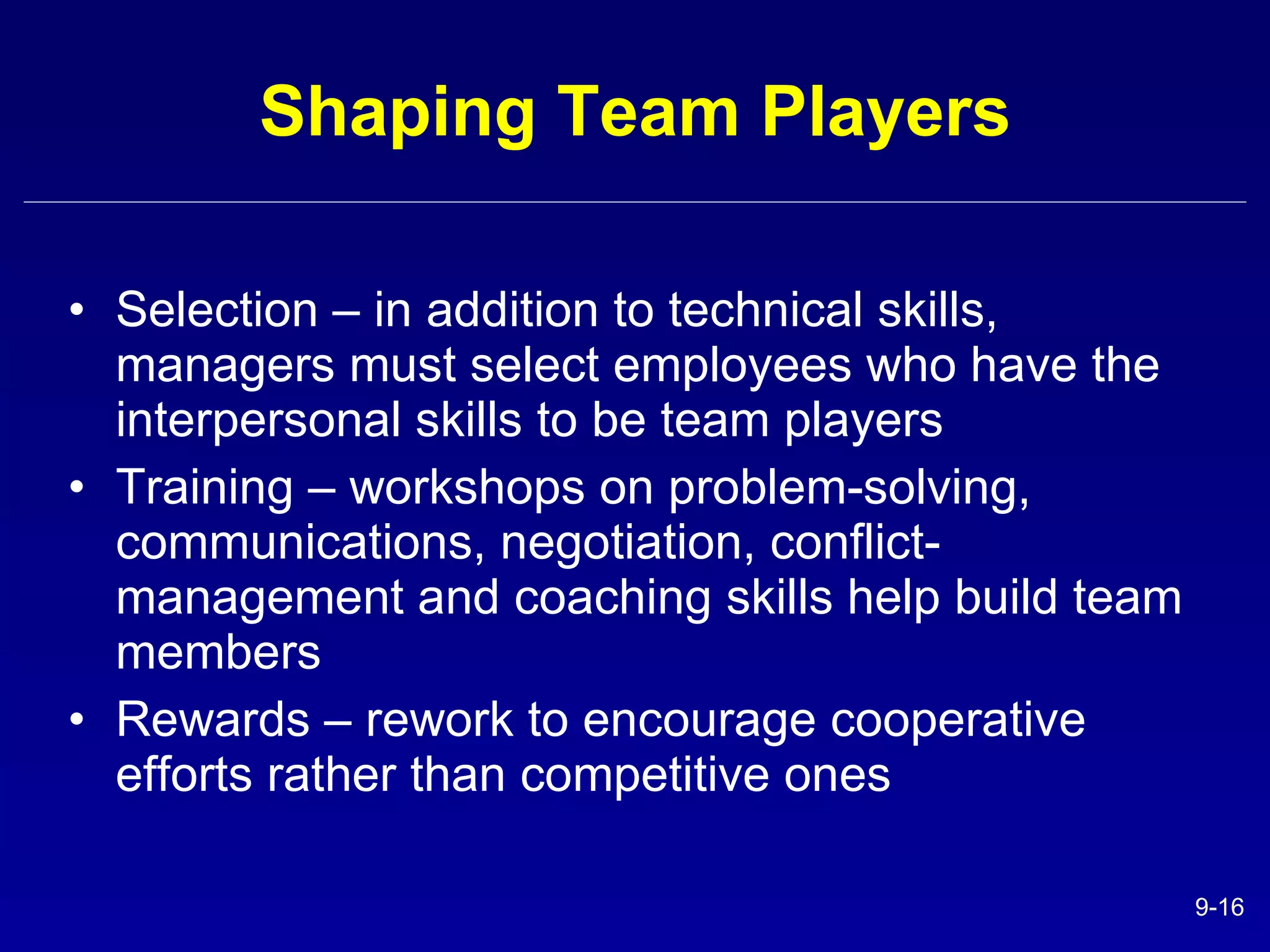 Shaping Team Players Selection – in addition to technical skills, managers must select employees who have the interpersonal skills to be team players Training – workshops on problem-solving, communications, negotiation, conflict-management and coaching skills help build team members Rewards – rework to encourage cooperative efforts rather than competitive ones 