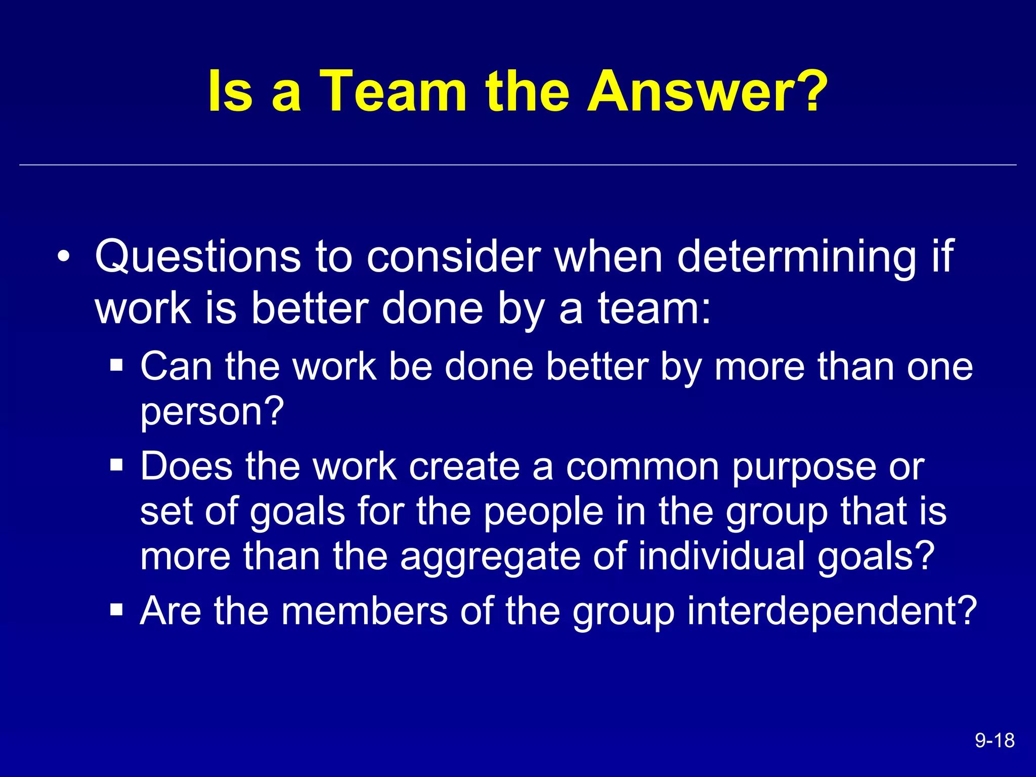 Is a Team the Answer? Questions to consider when determining if work is better done by a team: Can the work be done better by more than one person? Does the work create a common purpose or set of goals for the people in the group that is more than the aggregate of individual goals? Are the members of the group interdependent? 