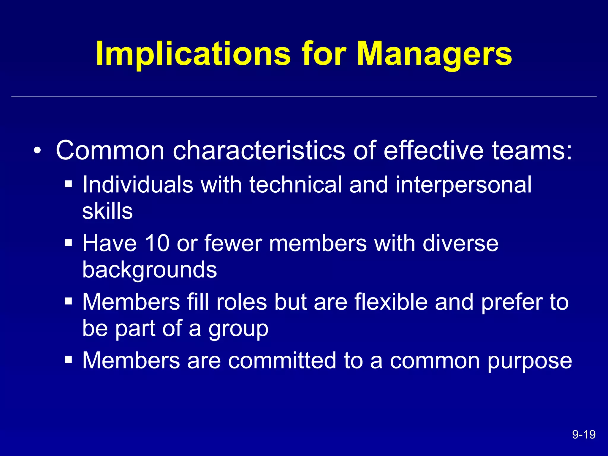 Implications for Managers Common characteristics of effective teams: Individuals with technical and interpersonal skills Have 10 or fewer members with diverse backgrounds Members fill roles but are flexible and prefer to be part of a group Members are committed to a common purpose 