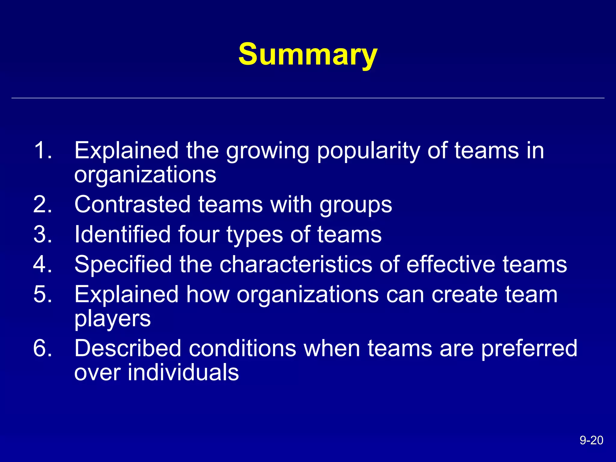 Summary Explained the growing popularity of teams in organizations Contrasted teams with groups Identified four types of teams  Specified the characteristics of effective teams Explained how organizations can create team players Described conditions when teams are preferred over individuals 