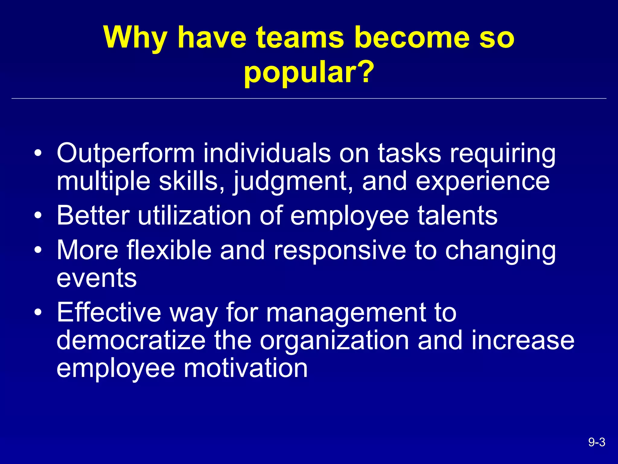 Why have teams become so popular? Outperform individuals on tasks requiring multiple skills, judgment, and experience Better utilization of employee talents More flexible and responsive to changing events Effective way for management to democratize the organization and increase employee motivation 