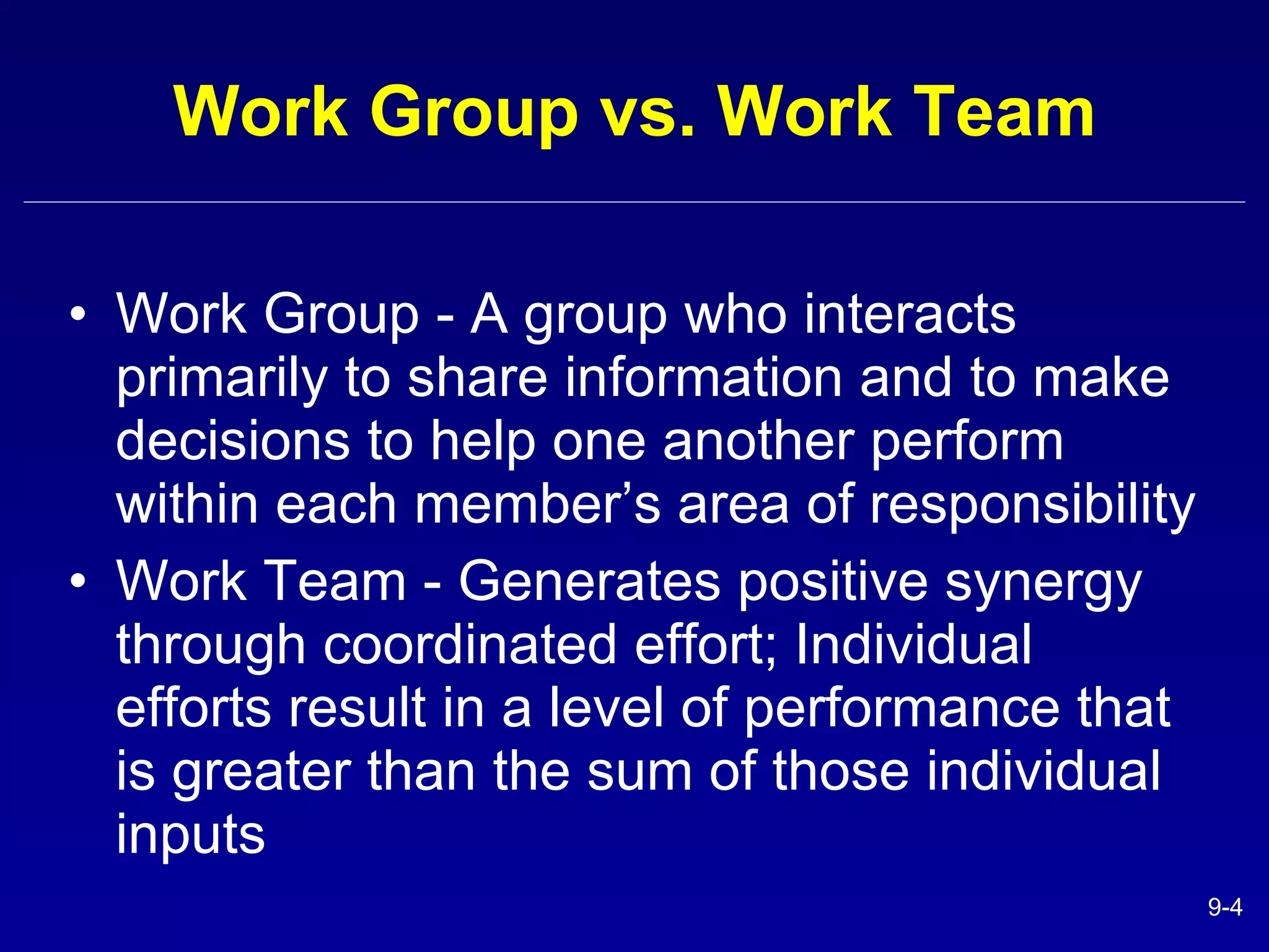 Work Group vs. Work Team Work Group - A group who interacts primarily to share information and to make decisions to help one another perform within each member’s area of responsibility Work Team - Generates positive synergy through coordinated effort; Individual efforts result in a level of performance that is greater than the sum of those individual inputs 