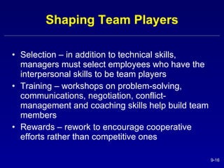 Shaping Team Players Selection – in addition to technical skills, managers must select employees who have the interpersonal skills to be team players Training – workshops on problem-solving, communications, negotiation, conflict-management and coaching skills help build team members Rewards – rework to encourage cooperative efforts rather than competitive ones 