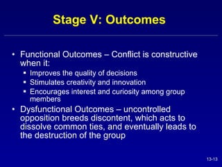 Stage V: Outcomes  Functional Outcomes – Conflict is constructive when it: Improves the quality of decisions Stimulates creativity and innovation Encourages interest and curiosity among group members Dysfunctional Outcomes – uncontrolled opposition breeds discontent, which acts to dissolve common ties, and eventually leads to the destruction of the group 