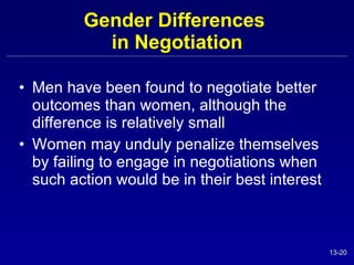 Gender Differences  in Negotiation Men have been found to negotiate better outcomes than women, although the difference is relatively small Women may unduly penalize themselves by failing to engage in negotiations when such action would be in their best interest 