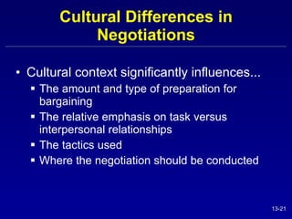 Cultural Differences in Negotiations Cultural context significantly influences... The amount and type of preparation for bargaining The relative emphasis on task versus interpersonal relationships The tactics used Where the negotiation should be conducted 