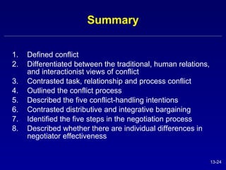 Summary Defined conflict Differentiated between the traditional, human relations, and interactionist views of conflict Contrasted task, relationship and process conflict Outlined the conflict process Described the five conflict-handling intentions Contrasted distributive and integrative bargaining Identified the five steps in the negotiation process Described whether there are individual differences in negotiator effectiveness 