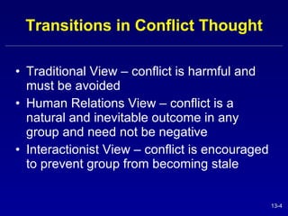 Transitions in Conflict Thought Traditional View – conflict is harmful and must be avoided Human Relations View – conflict is a natural and inevitable outcome in any group and need not be negative Interactionist View – conflict is encouraged to prevent group from becoming stale 