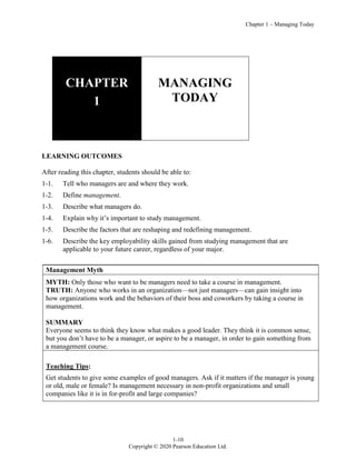 Chapter 1 – Managing Today
1-10
Copyright © 2020 Pearson Education Ltd.
CHAPTER
1
MANAGING
TODAY
LEARNING OUTCOMES
After reading this chapter, students should be able to:
1-1. Tell who managers are and where they work.
1-2. Define management.
1-3. Describe what managers do.
1-4. Explain why it’s important to study management.
1-5. Describe the factors that are reshaping and redefining management.
1-6. Describe the key employability skills gained from studying management that are
applicable to your future career, regardless of your major.
Management Myth
MYTH: Only those who want to be managers need to take a course in management.
TRUTH: Anyone who works in an organization—not just managers—can gain insight into
how organizations work and the behaviors of their boss and coworkers by taking a course in
management.
SUMMARY
Everyone seems to think they know what makes a good leader. They think it is common sense,
but you don’t have to be a manager, or aspire to be a manager, in order to gain something from
a management course.
Teaching Tips:
Get students to give some examples of good managers. Ask if it matters if the manager is young
or old, male or female? Is management necessary in non-profit organizations and small
companies like it is in for-profit and large companies?
 