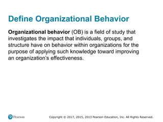 Copyright © 2017, 2015, 2013 Pearson Education, Inc. All Rights Reserved.
Define Organizational Behavior
Organizational behavior (OB) is a field of study that
investigates the impact that individuals, groups, and
structure have on behavior within organizations for the
purpose of applying such knowledge toward improving
an organization’s effectiveness.
 