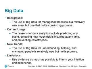 Copyright © 2017, 2015, 2013 Pearson Education, Inc. All Rights Reserved.
Big Data
• Background:
– The use of Big Data for managerial practices is a relatively
new area, but one that holds convincing promise.
• Current Usage:
– The reasons for data analytics include predicting any
event, detecting how much risk is incurred at any time,
and preventing catastrophes.
• New Trends:
– The use of Big Data for understanding, helping, and
managing people is relatively new but holds promise.
• Limitations:
– Use evidence as much as possible to inform your intuition
and experience.
 