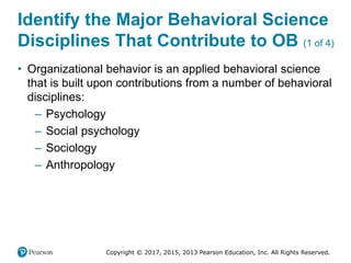 Copyright © 2017, 2015, 2013 Pearson Education, Inc. All Rights Reserved.
Identify the Major Behavioral Science
Disciplines That Contribute to OB (1 of 4)
• Organizational behavior is an applied behavioral science
that is built upon contributions from a number of behavioral
disciplines:
– Psychology
– Social psychology
– Sociology
– Anthropology
 