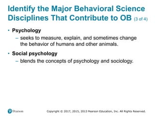 Copyright © 2017, 2015, 2013 Pearson Education, Inc. All Rights Reserved.
Identify the Major Behavioral Science
Disciplines That Contribute to OB (3 of 4)
• Psychology
– seeks to measure, explain, and sometimes change
the behavior of humans and other animals.
• Social psychology
– blends the concepts of psychology and sociology.
 