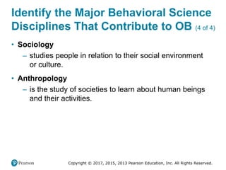 Copyright © 2017, 2015, 2013 Pearson Education, Inc. All Rights Reserved.
Identify the Major Behavioral Science
Disciplines That Contribute to OB (4 of 4)
• Sociology
– studies people in relation to their social environment
or culture.
• Anthropology
– is the study of societies to learn about human beings
and their activities.
 