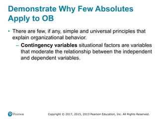 Copyright © 2017, 2015, 2013 Pearson Education, Inc. All Rights Reserved.
Demonstrate Why Few Absolutes
Apply to OB
• There are few, if any, simple and universal principles that
explain organizational behavior.
– Contingency variables situational factors are variables
that moderate the relationship between the independent
and dependent variables.
 