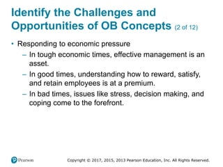Copyright © 2017, 2015, 2013 Pearson Education, Inc. All Rights Reserved.
Identify the Challenges and
Opportunities of OB Concepts (2 of 12)
• Responding to economic pressure
– In tough economic times, effective management is an
asset.
– In good times, understanding how to reward, satisfy,
and retain employees is at a premium.
– In bad times, issues like stress, decision making, and
coping come to the forefront.
 