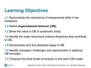 Copyright © 2017, 2015, 2013 Pearson Education, Inc. All Rights Reserved.
Learning Objectives
1.1 Demonstrate the importance of interpersonal skills in the
workplace.
1.2 Define organizational behavior (OB).
1.3 Show the value to OB of systematic study.
1.4 Identify the major behavioral science disciplines that contribute
to OB.
1.5 Demonstrate why few absolutes apply to OB.
1.6 Identify managers’ challenges and opportunities in applying
OB concepts.
1.7 Compare the three levels of analysis in this text’s OB model.
 