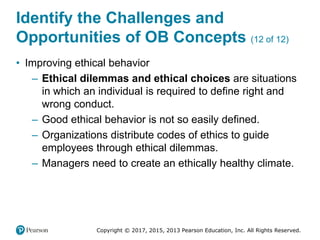Copyright © 2017, 2015, 2013 Pearson Education, Inc. All Rights Reserved.
Identify the Challenges and
Opportunities of OB Concepts (12 of 12)
• Improving ethical behavior
– Ethical dilemmas and ethical choices are situations
in which an individual is required to define right and
wrong conduct.
– Good ethical behavior is not so easily defined.
– Organizations distribute codes of ethics to guide
employees through ethical dilemmas.
– Managers need to create an ethically healthy climate.
 