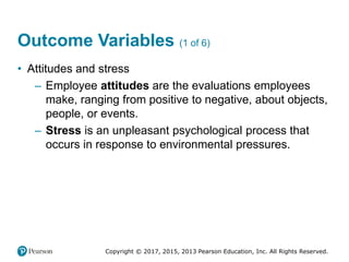 Copyright © 2017, 2015, 2013 Pearson Education, Inc. All Rights Reserved.
Outcome Variables (1 of 6)
• Attitudes and stress
– Employee attitudes are the evaluations employees
make, ranging from positive to negative, about objects,
people, or events.
– Stress is an unpleasant psychological process that
occurs in response to environmental pressures.
 