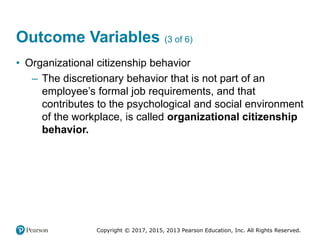 Copyright © 2017, 2015, 2013 Pearson Education, Inc. All Rights Reserved.
Outcome Variables (3 of 6)
• Organizational citizenship behavior
– The discretionary behavior that is not part of an
employee’s formal job requirements, and that
contributes to the psychological and social environment
of the workplace, is called organizational citizenship
behavior.
 
