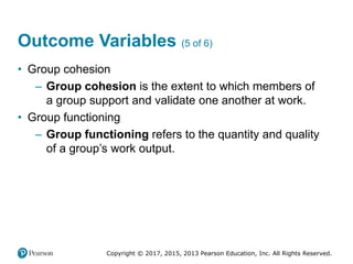 Copyright © 2017, 2015, 2013 Pearson Education, Inc. All Rights Reserved.
Outcome Variables (5 of 6)
• Group cohesion
– Group cohesion is the extent to which members of
a group support and validate one another at work.
• Group functioning
– Group functioning refers to the quantity and quality
of a group’s work output.
 