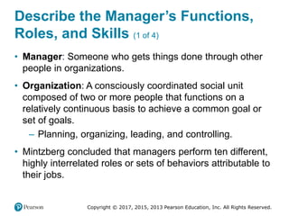 Copyright © 2017, 2015, 2013 Pearson Education, Inc. All Rights Reserved.
Describe the Manager’s Functions,
Roles, and Skills (1 of 4)
• Manager: Someone who gets things done through other
people in organizations.
• Organization: A consciously coordinated social unit
composed of two or more people that functions on a
relatively continuous basis to achieve a common goal or
set of goals.
– Planning, organizing, leading, and controlling.
• Mintzberg concluded that managers perform ten different,
highly interrelated roles or sets of behaviors attributable to
their jobs.
 