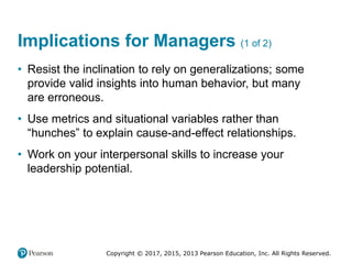 Copyright © 2017, 2015, 2013 Pearson Education, Inc. All Rights Reserved.
Implications for Managers (1 of 2)
• Resist the inclination to rely on generalizations; some
provide valid insights into human behavior, but many
are erroneous.
• Use metrics and situational variables rather than
“hunches” to explain cause-and-effect relationships.
• Work on your interpersonal skills to increase your
leadership potential.
 