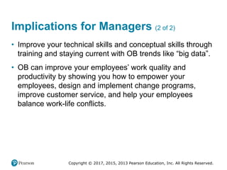 Copyright © 2017, 2015, 2013 Pearson Education, Inc. All Rights Reserved.
Implications for Managers (2 of 2)
• Improve your technical skills and conceptual skills through
training and staying current with OB trends like “big data”.
• OB can improve your employees’ work quality and
productivity by showing you how to empower your
employees, design and implement change programs,
improve customer service, and help your employees
balance work-life conflicts.
 