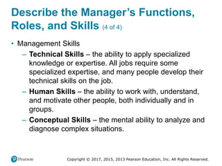 Copyright © 2017, 2015, 2013 Pearson Education, Inc. All Rights Reserved.
Describe the Manager’s Functions,
Roles, and Skills (4 of 4)
• Management Skills
– Technical Skills – the ability to apply specialized
knowledge or expertise. All jobs require some
specialized expertise, and many people develop their
technical skills on the job.
– Human Skills – the ability to work with, understand,
and motivate other people, both individually and in
groups.
– Conceptual Skills – the mental ability to analyze and
diagnose complex situations.
 
