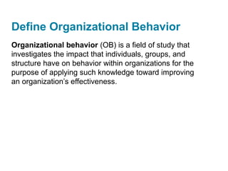 Define Organizational Behavior
Organizational behavior (OB) is a field of study that
investigates the impact that individuals, groups, and
structure have on behavior within organizations for the
purpose of applying such knowledge toward improving
an organization’s effectiveness.
 