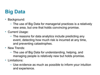 Big Data
• Background:
– The use of Big Data for managerial practices is a relatively
new area, but one that holds convincing promise.
• Current Usage:
– The reasons for data analytics include predicting any
event, detecting how much risk is incurred at any time,
and preventing catastrophes.
• New Trends:
– The use of Big Data for understanding, helping, and
managing people is relatively new but holds promise.
• Limitations:
– Use evidence as much as possible to inform your intuition
and experience.
 
