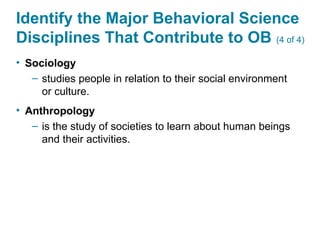 Identify the Major Behavioral Science
Disciplines That Contribute to OB (4 of 4)
• Sociology
– studies people in relation to their social environment
or culture.
• Anthropology
– is the study of societies to learn about human beings
and their activities.
 