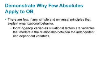 Demonstrate Why Few Absolutes
Apply to OB
• There are few, if any, simple and universal principles that
explain organizational behavior.
– Contingency variables situational factors are variables
that moderate the relationship between the independent
and dependent variables.
 