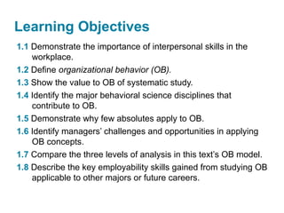 Learning Objectives
1.1 Demonstrate the importance of interpersonal skills in the
workplace.
1.2 Define organizational behavior (OB).
1.3 Show the value to OB of systematic study.
1.4 Identify the major behavioral science disciplines that
contribute to OB.
1.5 Demonstrate why few absolutes apply to OB.
1.6 Identify managers’ challenges and opportunities in applying
OB concepts.
1.7 Compare the three levels of analysis in this text’s OB model.
1.8 Describe the key employability skills gained from studying OB
applicable to other majors or future careers.
 