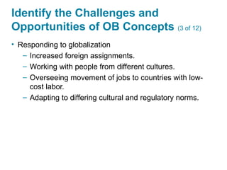 Identify the Challenges and
Opportunities of OB Concepts (3 of 12)
• Responding to globalization
– Increased foreign assignments.
– Working with people from different cultures.
– Overseeing movement of jobs to countries with low-
cost labor.
– Adapting to differing cultural and regulatory norms.
 