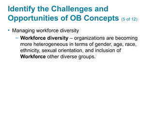 Identify the Challenges and
Opportunities of OB Concepts (5 of 12)
• Managing workforce diversity
– Workforce diversity – organizations are becoming
more heterogeneous in terms of gender, age, race,
ethnicity, sexual orientation, and inclusion of
Workforce other diverse groups.
 