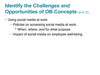 Identify the Challenges and
Opportunities of OB Concepts (9 of 12)
• Using social media at work
– Policies on accessing social media at work.
 When, where, and for what purpose.
– Impact of social media on employee well-being.
 