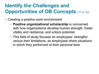 Identify the Challenges and
Opportunities of OB Concepts (11 of 12)
• Creating a positive work environment
– Positive organizational scholarship is concerned
with how organizations develop human strength, foster
vitality and resilience, and unlock potential.
– This field of study focuses on employees’ strengths
versus their limitations, as employees share situations
in which they performed at their personal best.
 