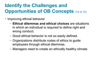 Identify the Challenges and
Opportunities of OB Concepts (12 of 12)
• Improving ethical behavior
– Ethical dilemmas and ethical choices are situations
in which an individual is required to define right and
wrong conduct.
– Good ethical behavior is not so easily defined.
– Organizations distribute codes of ethics to guide
employees through ethical dilemmas.
– Managers need to create an ethically healthy climate.
 
