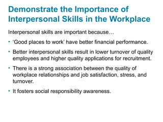Demonstrate the Importance of
Interpersonal Skills in the Workplace
Interpersonal skills are important because…
• ‘Good places to work’ have better financial performance.
• Better interpersonal skills result in lower turnover of quality
employees and higher quality applications for recruitment.
• There is a strong association between the quality of
workplace relationships and job satisfaction, stress, and
turnover.
• It fosters social responsibility awareness.
 