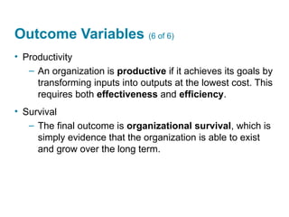 Outcome Variables (6 of 6)
• Productivity
– An organization is productive if it achieves its goals by
transforming inputs into outputs at the lowest cost. This
requires both effectiveness and efficiency.
• Survival
– The final outcome is organizational survival, which is
simply evidence that the organization is able to exist
and grow over the long term.
 