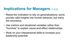 Implications for Managers (1 of 2)
• Resist the inclination to rely on generalizations; some
provide valid insights into human behavior, but many
are erroneous.
• Use metrics and situational variables rather than
“hunches” to explain cause-and-effect relationships.
• Work on your interpersonal skills to increase your
leadership potential.
 