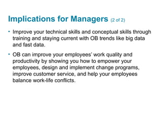 Implications for Managers (2 of 2)
• Improve your technical skills and conceptual skills through
training and staying current with OB trends like big data
and fast data.
• OB can improve your employees’ work quality and
productivity by showing you how to empower your
employees, design and implement change programs,
improve customer service, and help your employees
balance work-life conflicts.
 
