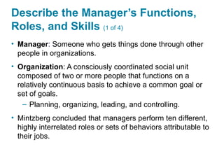 Describe the Manager’s Functions,
Roles, and Skills (1 of 4)
• Manager: Someone who gets things done through other
people in organizations.
• Organization: A consciously coordinated social unit
composed of two or more people that functions on a
relatively continuous basis to achieve a common goal or
set of goals.
– Planning, organizing, leading, and controlling.
• Mintzberg concluded that managers perform ten different,
highly interrelated roles or sets of behaviors attributable to
their jobs.
 